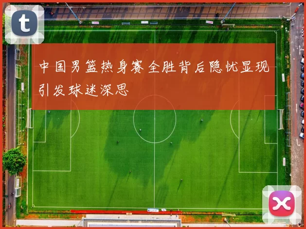中国男篮热身赛全胜背后隐忧显现引发球迷深思