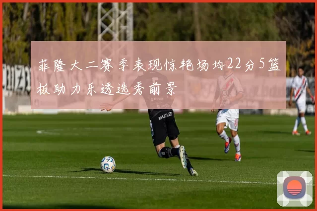菲隆大二赛季表现惊艳场均22分5篮板助力乐透选秀前景