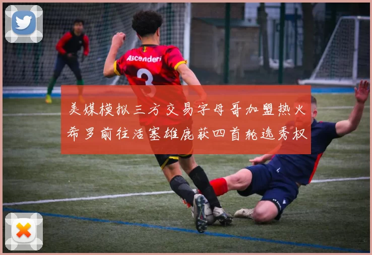 美媒模拟三方交易字母哥加盟热火希罗前往活塞雄鹿获四首轮选秀权与两次互换权